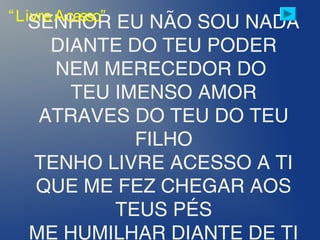 SENHOR EU NÃO SOU NADA
DIANTE DO TEU PODER
NEM MERECEDOR DO
TEU IMENSO AMOR
ATRAVES DO TEU DO TEU
FILHO
TENHO LIVRE ACESSO A TI
QUE ME FEZ CHEGAR AOS
TEUS PÉS
ME HUMILHAR DIANTE DE TI
“LivreAcesso”
 