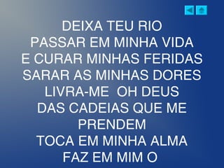 DEIXA TEU RIO
PASSAR EM MINHA VIDA
E CURAR MINHAS FERIDAS
SARAR AS MINHAS DORES
LIVRA-ME OH DEUS
DAS CADEIAS QUE ME
PRENDEM
TOCA EM MINHA ALMA
FAZ EM MIM O
 