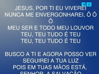 JESUS, POR TI EU VIVEREI
NUNCA ME ENVERGONHAREI, Ô Ô
Ô
MEU SER E TODO MEU LOUVOR
TEU, TEU TUDO É TEU
TEU, TEU TUDO É TEU
BUSCO A TI E AGORA POSSO VER
SEGUIREI A TUA LUZ
POIS EM TUAS MÃOS ESTÁ,
 