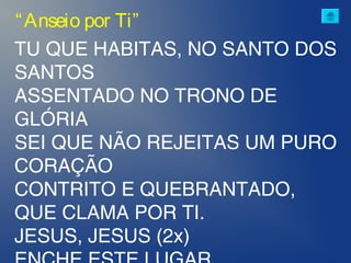 TU QUE HABITAS, NO SANTO DOS
SANTOS
ASSENTADO NO TRONO DE
GLÓRIA
SEI QUE NÃO REJEITAS UM PURO
CORAÇÃO
CONTRITO E QUEBRANTADO,
QUE CLAMA POR TI.
JESUS, JESUS (2x)
“Anseio por Ti”
 