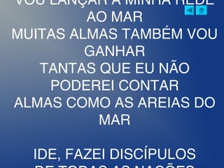 VOU LANÇAR A MINHA REDE
AO MAR
MUITAS ALMAS TAMBÉM VOU
GANHAR
TANTAS QUE EU NÃO
PODEREI CONTAR
ALMAS COMO AS AREIAS DO
MAR
IDE, FAZEI DISCÍPULOS
 