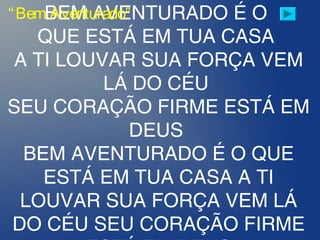 BEM AVENTURADO É O
QUE ESTÁ EM TUA CASA
A TI LOUVAR SUA FORÇA VEM
LÁ DO CÉU
SEU CORAÇÃO FIRME ESTÁ EM
DEUS
BEM AVENTURADO É O QUE
ESTÁ EM TUA CASA A TI
LOUVAR SUA FORÇA VEM LÁ
DO CÉU SEU CORAÇÃO FIRME
“Bem Aventurado”
 