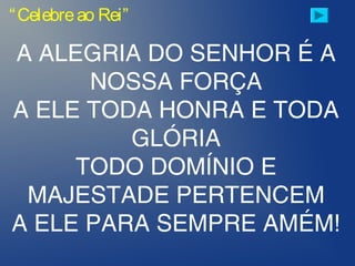 A ALEGRIA DO SENHOR É A
NOSSA FORÇA
A ELE TODA HONRA E TODA
GLÓRIA
TODO DOMÍNIO E
MAJESTADE PERTENCEM
A ELE PARA SEMPRE AMÉM!
“Celebreao Rei”
 