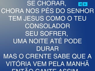SE CHORAR,
CHORA NOS PÉS DO SENHOR
TEM JESUS COMO O TEU
CONSOLADOR
SEU SOFRER,
UMA NOITE ATÉ PODE
DURAR
MAS O CRENTE SABE QUE A
VITÓRIA VEM PELA MANHÃ
 