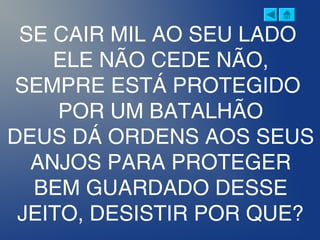 SE CAIR MIL AO SEU LADO
ELE NÃO CEDE NÃO,
SEMPRE ESTÁ PROTEGIDO
POR UM BATALHÃO
DEUS DÁ ORDENS AOS SEUS
ANJOS PARA PROTEGER
BEM GUARDADO DESSE
JEITO, DESISTIR POR QUE?
 