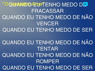 QUANDO EU TENHO MEDO DE
FRACASSAR
QUANDO EU TENHO MEDO DE NÃO
VENCER
QUANDO EU TENHO MEDO DE SER
 
QUANDO EU TENHO MEDO DE NÃO
TENTAR
QUANDO EU TENHO MEDO DE NÃO
ROMPER
QUANDO EU TENHO MEDO DE SER
“O Verdadeiro Amor”
 