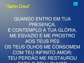 QUANDO ENTRO EM TUA
PRESENÇA,
E CONTEMPLO A TUA GLÓRIA,
ME ESVAZIO E ME PROSTRO
AOS TEUS PÉS
OS TEUS OLHOS ME CONSOMEM
COM TEU INFINITO AMOR;
TEU PERDÃO ME RESTAUROU
“Santo Deus”
 