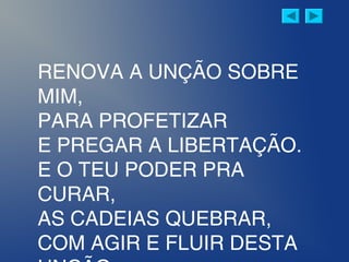 RENOVA A UNÇÃO SOBRE
MIM,
PARA PROFETIZAR
E PREGAR A LIBERTAÇÃO.
E O TEU PODER PRA
CURAR,
AS CADEIAS QUEBRAR,
COM AGIR E FLUIR DESTA
 