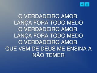 O VERDADEIRO AMOR
LANÇA FORA TODO MEDO
O VERDADEIRO AMOR
LANÇA FORA TODO MEDO
O VERDADEIRO AMOR
QUE VEM DE DEUS ME ENSINA A
NÃO TEMER
 