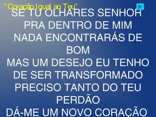 SE TU OLHARES SENHOR
PRA DENTRO DE MIM
NADA ENCONTRARÁS DE
BOM
MAS UM DESEJO EU TENHO
DE SER TRANSFORMADO
PRECISO TANTO DO TEU
PERDÃO
DÁ-ME UM NOVO CORAÇÃO
“Coração Igual ao Teu”
 