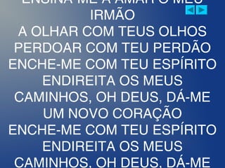 ENSINA-ME A AMAR O MEU
IRMÃO
A OLHAR COM TEUS OLHOS
PERDOAR COM TEU PERDÃO
ENCHE-ME COM TEU ESPÍRITO
ENDIREITA OS MEUS
CAMINHOS, OH DEUS, DÁ-ME
UM NOVO CORAÇÃO
ENCHE-ME COM TEU ESPÍRITO
ENDIREITA OS MEUS
CAMINHOS, OH DEUS, DÁ-ME
 