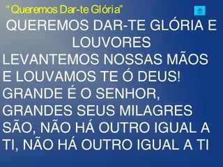 QUEREMOS DAR-TE GLÓRIA E
LOUVORES
LEVANTEMOS NOSSAS MÃOS
E LOUVAMOS TE Ó DEUS!
GRANDE É O SENHOR,
GRANDES SEUS MILAGRES
SÃO, NÃO HÁ OUTRO IGUAL A
TI, NÃO HÁ OUTRO IGUAL A TI
“QueremosDar-teGlória”
 