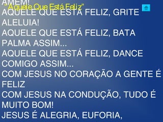 AMÉM!
AQUELE QUE ESTÁ FELIZ, GRITE
ALELUIA!
AQUELE QUE ESTÁ FELIZ, BATA
PALMA ASSIM...
AQUELE QUE ESTÁ FELIZ, DANCE
COMIGO ASSIM...
COM JESUS NO CORAÇÃO A GENTE É
FELIZ
COM JESUS NA CONDUÇÃO, TUDO É
MUITO BOM!
JESUS É ALEGRIA, EUFORIA,
“AqueleQueEstáFeliz”
 