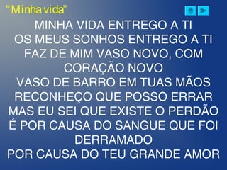 MINHA VIDA ENTREGO A TI
OS MEUS SONHOS ENTREGO A TI
FAZ DE MIM VASO NOVO, COM
CORAÇÃO NOVO
VASO DE BARRO EM TUAS MÃOS
RECONHEÇO QUE POSSO ERRAR
MAS EU SEI QUE EXISTE O PERDÃO
É POR CAUSA DO SANGUE QUE FOI
DERRAMADO
POR CAUSA DO TEU GRANDE AMOR
“Minhavida”
 