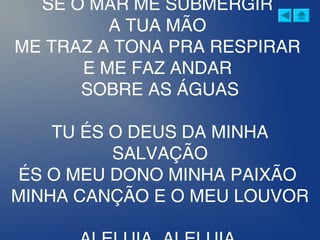 SE O MAR ME SUBMERGIR
A TUA MÃO
ME TRAZ A TONA PRA RESPIRAR
E ME FAZ ANDAR
SOBRE AS ÁGUAS
TU ÉS O DEUS DA MINHA
SALVAÇÃO
ÉS O MEU DONO MINHA PAIXÃO
MINHA CANÇÃO E O MEU LOUVOR
 