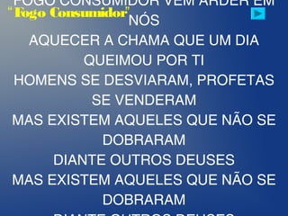 FOGO CONSUMIDOR VEM ARDER EM
NÓS
AQUECER A CHAMA QUE UM DIA
QUEIMOU POR TI
HOMENS SE DESVIARAM, PROFETAS
SE VENDERAM
MAS EXISTEM AQUELES QUE NÃO SE
DOBRARAM
DIANTE OUTROS DEUSES
MAS EXISTEM AQUELES QUE NÃO SE
DOBRARAM
“Fogo Consumidor”
 