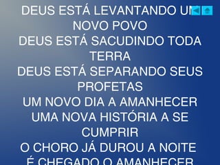 DEUS ESTÁ LEVANTANDO UM
NOVO POVO
DEUS ESTÁ SACUDINDO TODA
TERRA
DEUS ESTÁ SEPARANDO SEUS
PROFETAS
UM NOVO DIA A AMANHECER
UMA NOVA HISTÓRIA A SE
CUMPRIR
O CHORO JÁ DUROU A NOITE
 