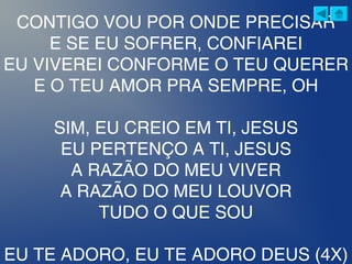 CONTIGO VOU POR ONDE PRECISAR
E SE EU SOFRER, CONFIAREI
EU VIVEREI CONFORME O TEU QUERER
E O TEU AMOR PRA SEMPRE, OH
SIM, EU CREIO EM TI, JESUS
EU PERTENÇO A TI, JESUS
A RAZÃO DO MEU VIVER
A RAZÃO DO MEU LOUVOR
TUDO O QUE SOU
EU TE ADORO, EU TE ADORO DEUS (4X)
 