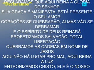 DECLARAMOS QUE AQUI REINA A GLÓRIA
DO SENHOR
SUA GRAÇA É MANIFESTA, ESTÁ PRESENTE
O SEU AMOR
CORAÇÕES SE QUEBRARÃO, ALMAS VÃO SE
DERRAMAR
E O ESPÍRITO DE DEUS REINARÁ
PROFETIZAMOS SALVAÇÃO, TOTAL
LIBERTAÇÃO
QUEBRAMOS AS CADEIAS EM NOME DE
JESUS
AQUI NÃO HÁ LUGAR PRO MAL, AQUI REINA
A LUZ
ENTRONIZAMOS CRISTO, ELE É O NOSSO
“Declaramos”
 