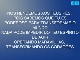 NOS RENDEMOS AOS TEUS PÉS,
POIS SABEMOS QUE TU ÉS
PODEROSO PARA TRANSFORMAR O
MUNDO
NADA PODE IMPEDIR DO TEU ESPÍRITO
DE AGIR
OPERANDO MARAVILHAS,
TRANSFORMANDO OS CORAÇÕES
 