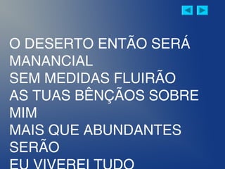 O DESERTO ENTÃO SERÁ
MANANCIAL
SEM MEDIDAS FLUIRÃO
AS TUAS BÊNÇÃOS SOBRE
MIM
MAIS QUE ABUNDANTES
SERÃO
 
