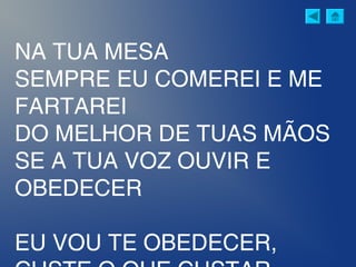 NA TUA MESA
SEMPRE EU COMEREI E ME
FARTAREI
DO MELHOR DE TUAS MÃOS
SE A TUA VOZ OUVIR E
OBEDECER
EU VOU TE OBEDECER,
 