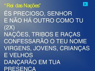 ÉS PRECIOSO, SENHOR
E NÃO HÁ OUTRO COMO TU
(2X)
NAÇÕES, TRIBOS E RAÇAS
CONFESSARÃO O TEU NOME
VIRGENS, JOVENS, CRIANÇAS
E VELHOS
DANÇARÃO EM TUA
“Rei dasNações”
 