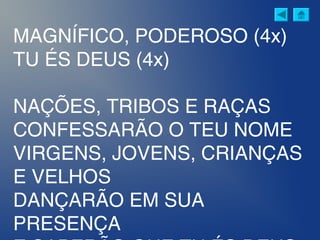 MAGNÍFICO, PODEROSO (4x)
TU ÉS DEUS (4x)
NAÇÕES, TRIBOS E RAÇAS
CONFESSARÃO O TEU NOME
VIRGENS, JOVENS, CRIANÇAS
E VELHOS
DANÇARÃO EM SUA
PRESENÇA
 