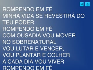 ROMPENDO EM FÉ
MINHA VIDA SE REVESTIRÁ DO
TEU PODER
ROMPENDO EM FÉ
COM OUSADIA VOU MOVER
NO SOBRENATURAL
VOU LUTAR E VENCER,
VOU PLANTAR E COLHER
A CADA DIA VOU VIVER
ROMPENDO EM FÉ
 