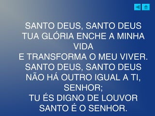 SANTO DEUS, SANTO DEUS
TUA GLÓRIA ENCHE A MINHA
VIDA
E TRANSFORMA O MEU VIVER.
SANTO DEUS, SANTO DEUS
NÃO HÁ OUTRO IGUAL A TI,
SENHOR;
TU ÉS DIGNO DE LOUVOR
SANTO É O SENHOR.
 