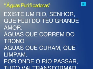 EXISTE UM RIO, SENHOR,
QUE FLUI DO TEU GRANDE
AMOR.
ÁGUAS QUE CORREM DO
TRONO
ÁGUAS QUE CURAM, QUE
LIMPAM.
POR ONDE O RIO PASSAR,
“ÁguasPurificadoras”
 
