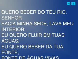 QUERO BEBER DO TEU RIO,
SENHOR
SACIA MINHA SEDE, LAVA MEU
INTERIOR
EU QUERO FLUIR EM TUAS
ÁGUAS,
EU QUERO BEBER DA TUA
FONTE,
 