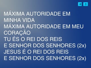 MÁXIMA AUTORIDADE EM
MINHA VIDA
MÁXIMA AUTORIDADE EM MEU
CORAÇÃO
TU ÉS O REI DOS REIS
E SENHOR DOS SENHORES (2x)
JESUS É O REI DOS REIS
E SENHOR DOS SENHORES (2x)
 