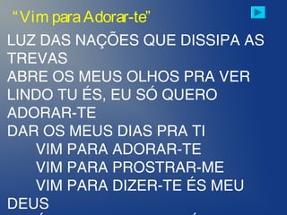 LUZ DAS NAÇÕES QUE DISSIPA AS
TREVAS
ABRE OS MEUS OLHOS PRA VER
LINDO TU ÉS, EU SÓ QUERO
ADORAR-TE
DAR OS MEUS DIAS PRA TI
VIM PARA ADORAR-TE
VIM PARA PROSTRAR-ME
VIM PARA DIZER-TE ÉS MEU
DEUS
“Vim paraAdorar-te”
 