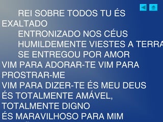 REI SOBRE TODOS TU ÉS
EXALTADO
ENTRONIZADO NOS CÉUS
HUMILDEMENTE VIESTES A TERRA
SE ENTREGOU POR AMOR
VIM PARA ADORAR-TE VIM PARA
PROSTRAR-ME
VIM PARA DIZER-TE ÉS MEU DEUS
ÉS TOTALMENTE AMÁVEL,
TOTALMENTE DIGNO
ÉS MARAVILHOSO PARA MIM
 