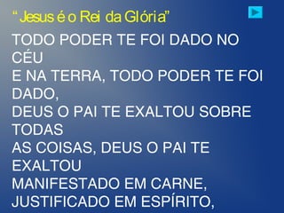 TODO PODER TE FOI DADO NO
CÉU
E NA TERRA, TODO PODER TE FOI
DADO,
DEUS O PAI TE EXALTOU SOBRE
TODAS
AS COISAS, DEUS O PAI TE
EXALTOU
MANIFESTADO EM CARNE,
JUSTIFICADO EM ESPÍRITO,
“Jesuséo Rei daGlória”
 