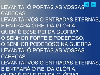 LEVANTAI Ó PORTAS AS VOSSAS
CABEÇAS
LEVANTAI-VOS Ó ENTRADAS ETERNAS,
E ENTRARÁ O REI DA GLÓRIA,
QUEM É ESSE REI DA GLÓRIA?
O SENHOR FORTE E PODEROSO,
O SENHOR PODEROSO NA GUERRA
LEVANTAI Ó PORTAS AS VOSSAS
CABEÇAS
LEVANTAI-VOS Ó ENTRADAS ETERNAS,
E ENTRARÁ O REI DA GLÓRIA,
 