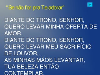 DIANTE DO TRONO, SENHOR,
QUERO LEVAR MINHA OFERTA DE
AMOR.
DIANTE DO TRONO, SENHOR,
QUERO LEVAR MEU SACRIFÍCIO
DE LOUVOR,
AS MINHAS MÃOS LEVANTAR,
TUA BELEZA ENTÃO
“Senão for praTeadorar”
 