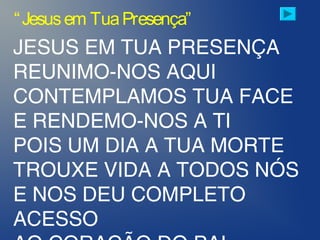 JESUS EM TUA PRESENÇA
REUNIMO-NOS AQUI
CONTEMPLAMOS TUA FACE
E RENDEMO-NOS A TI
POIS UM DIA A TUA MORTE
TROUXE VIDA A TODOS NÓS
E NOS DEU COMPLETO
ACESSO
“Jesusem TuaPresença”
 