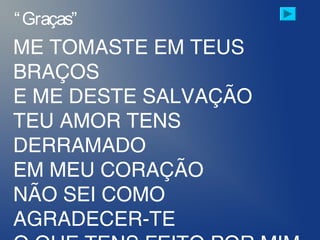 ME TOMASTE EM TEUS
BRAÇOS
E ME DESTE SALVAÇÃO
TEU AMOR TENS
DERRAMADO
EM MEU CORAÇÃO
NÃO SEI COMO
AGRADECER-TE
“Graças”
 