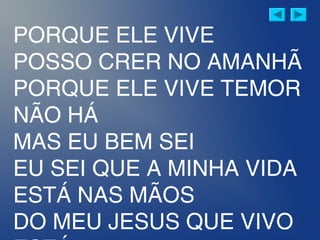 PORQUE ELE VIVE
POSSO CRER NO AMANHÃ
PORQUE ELE VIVE TEMOR
NÃO HÁ
MAS EU BEM SEI
EU SEI QUE A MINHA VIDA
ESTÁ NAS MÃOS
DO MEU JESUS QUE VIVO
 