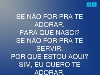 SE NÃO FOR PRA TE
ADORAR.
PARA QUE NASCI?
SE NÃO FOR PRA TE
SERVIR.
POR QUE ESTOU AQUI?
SIM, EU QUERO TE
ADORAR,
 