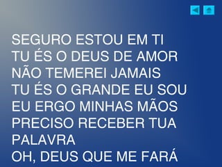 SEGURO ESTOU EM TI
TU ÉS O DEUS DE AMOR
NÃO TEMEREI JAMAIS
TU ÉS O GRANDE EU SOU
EU ERGO MINHAS MÃOS
PRECISO RECEBER TUA
PALAVRA
OH, DEUS QUE ME FARÁ
 