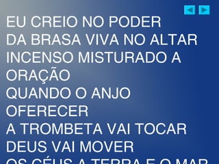 EU CREIO NO PODER
DA BRASA VIVA NO ALTAR
INCENSO MISTURADO A
ORAÇÃO
QUANDO O ANJO
OFERECER
A TROMBETA VAI TOCAR
DEUS VAI MOVER
 