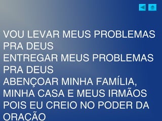 VOU LEVAR MEUS PROBLEMAS
PRA DEUS
ENTREGAR MEUS PROBLEMAS
PRA DEUS
ABENÇOAR MINHA FAMÍLIA,
MINHA CASA E MEUS IRMÃOS
POIS EU CREIO NO PODER DA
ORAÇÃO
 