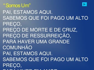 PAI, ESTAMOS AQUI.
SABEMOS QUE FOI PAGO UM ALTO
PREÇO,
PREÇO DE MORTE E DE CRUZ,
PREÇO DE RESSURREIÇÃO,
PARA HAVER UMA GRANDE
COMUNHÃO
PAI, ESTAMOS AQUI.
SABEMOS QUE FOI PAGO UM ALTO
PREÇO,
“SomosUm”
 