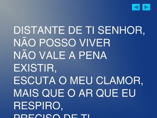 DISTANTE DE TI SENHOR,
NÃO POSSO VIVER
NÃO VALE A PENA
EXISTIR,
ESCUTA O MEU CLAMOR,
MAIS QUE O AR QUE EU
RESPIRO,
 