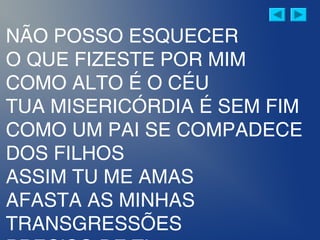 NÃO POSSO ESQUECER
O QUE FIZESTE POR MIM
COMO ALTO É O CÉU
TUA MISERICÓRDIA É SEM FIM
COMO UM PAI SE COMPADECE
DOS FILHOS
ASSIM TU ME AMAS
AFASTA AS MINHAS
TRANSGRESSÕES
 
