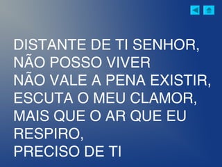 DISTANTE DE TI SENHOR,
NÃO POSSO VIVER
NÃO VALE A PENA EXISTIR,
ESCUTA O MEU CLAMOR,
MAIS QUE O AR QUE EU
RESPIRO,
PRECISO DE TI
 