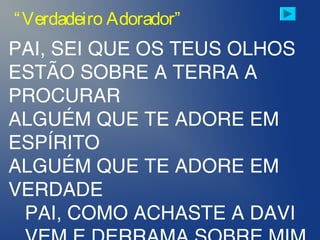 PAI, SEI QUE OS TEUS OLHOS
ESTÃO SOBRE A TERRA A
PROCURAR
ALGUÉM QUE TE ADORE EM
ESPÍRITO
ALGUÉM QUE TE ADORE EM
VERDADE
PAI, COMO ACHASTE A DAVI
“Verdadeiro Adorador”
 
